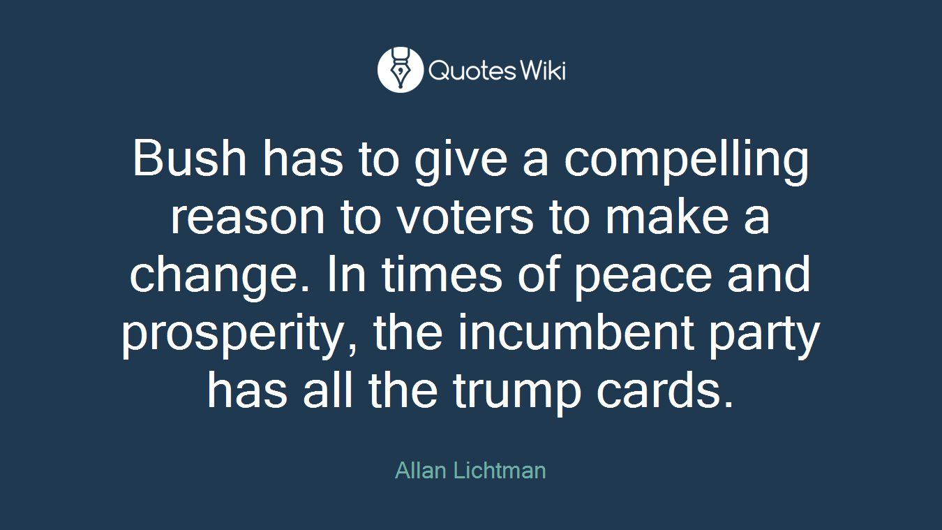 Bush has to give a compelling reason to voters to make a change. In times of peace and prosperity, the incumbent party has all the trump cards.