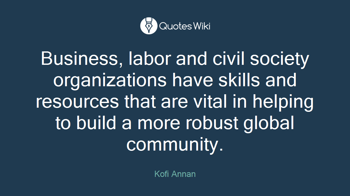 Business, labor and civil society organizations have skills and resources that are vital in helping to build a more robust global community.