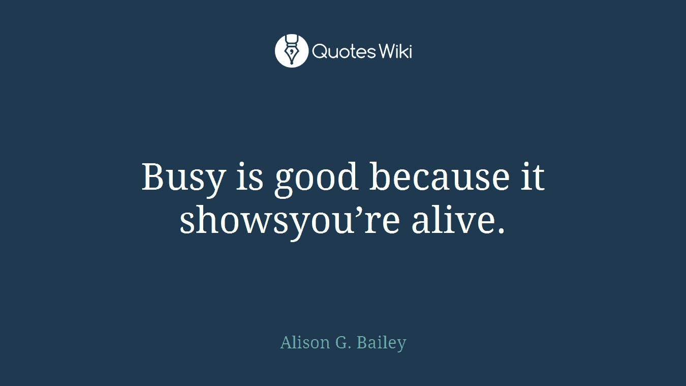 Busy is good because it showsyou’re alive.