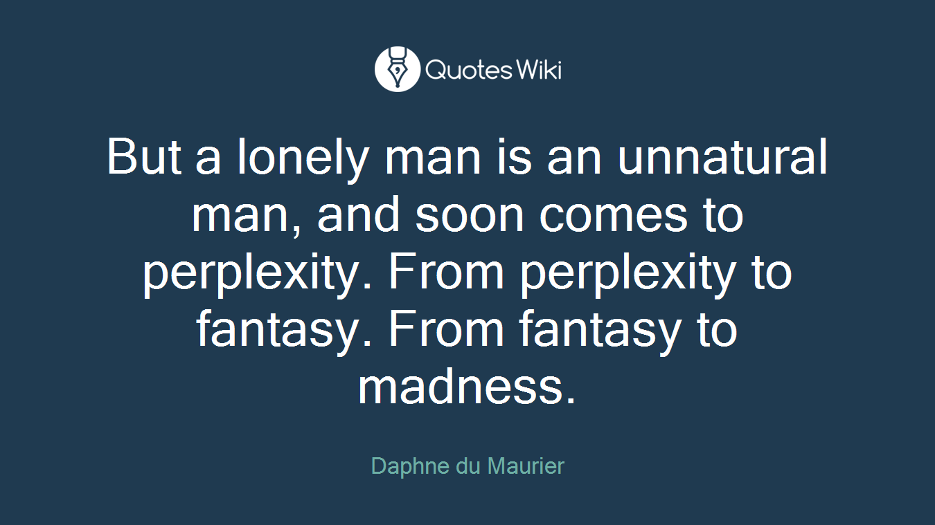 But a lonely man is an unnatural man, and soon comes to perplexity. From perplexity to fantasy. From fantasy to madness.