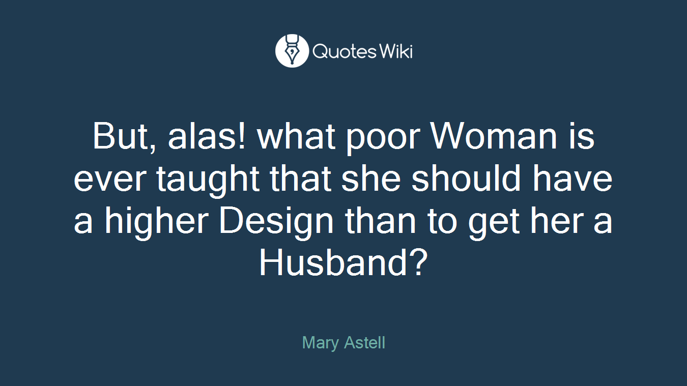 But, alas! what poor Woman is ever taught that she should have a higher Design than to get her a Husband?