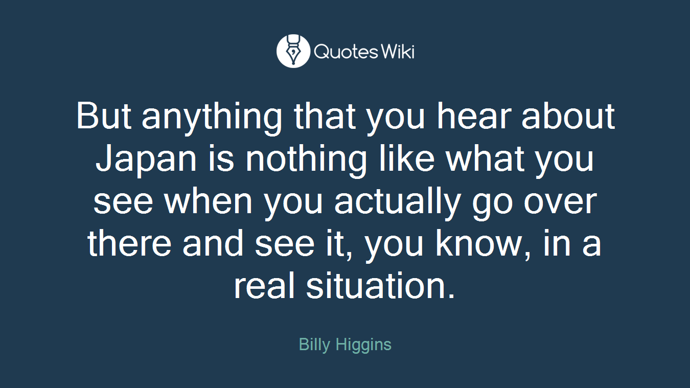 But anything that you hear about Japan is nothing like what you see when you actually go over there and see it, you know, in a real situation.