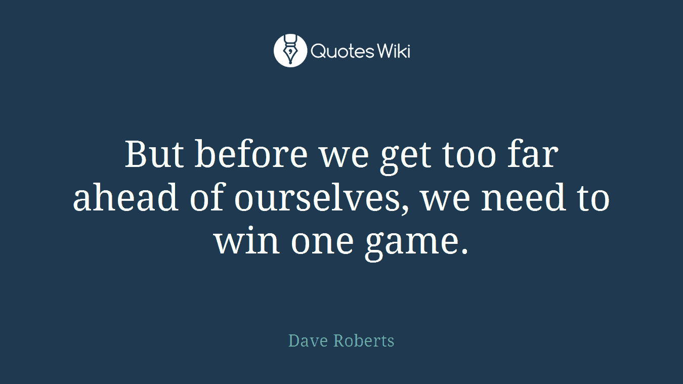 But before we get too far ahead of ourselves, we need to win one game.
