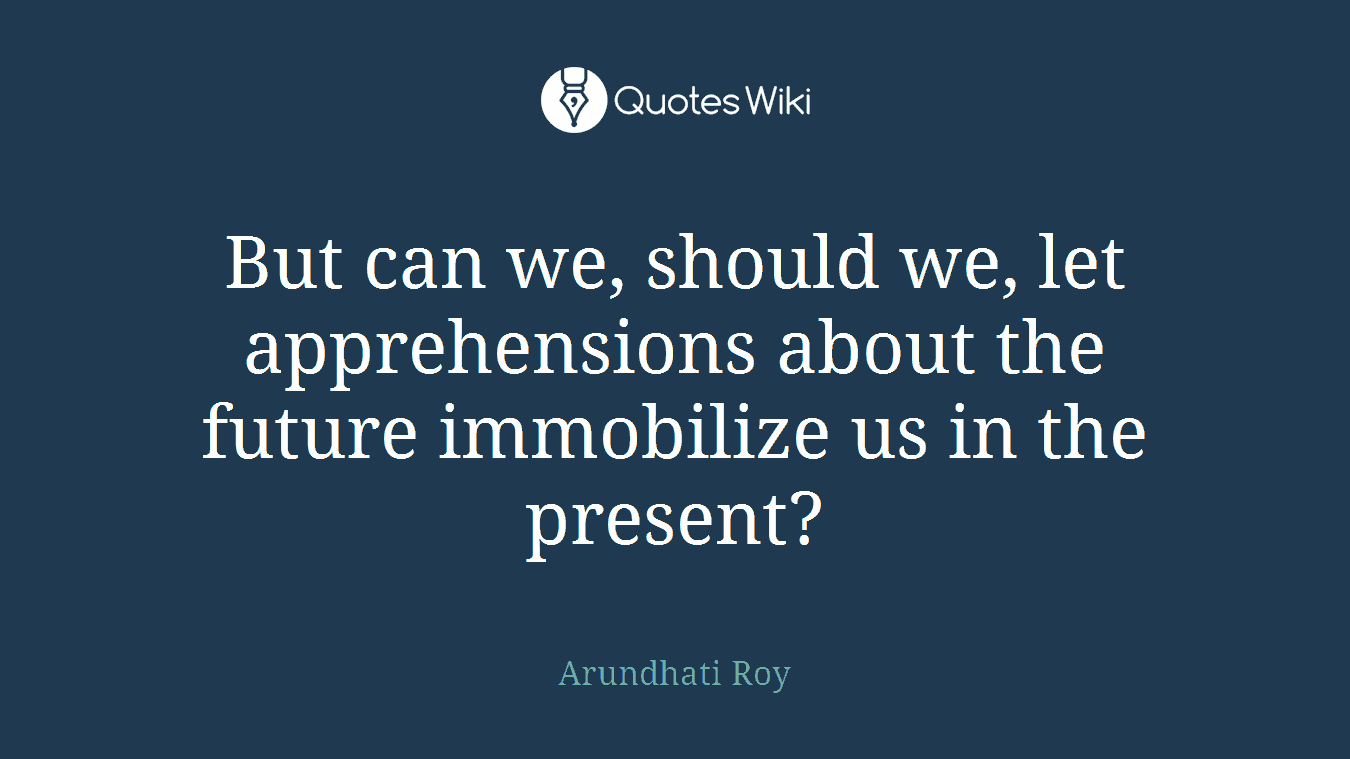 But can we, should we, let apprehensions about the future immobilize us in the present?