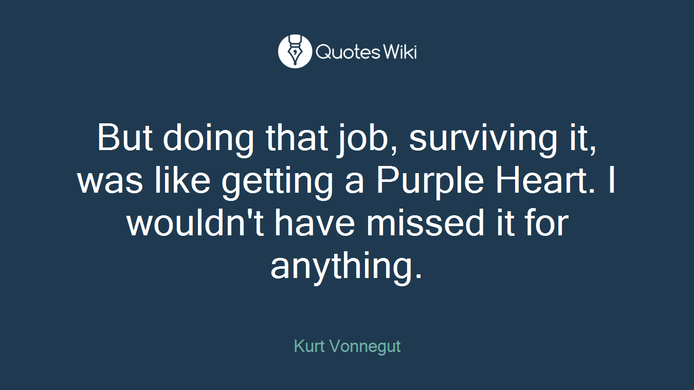 But doing that job, surviving it, was like getting a Purple Heart. I wouldn't have missed it for anything.