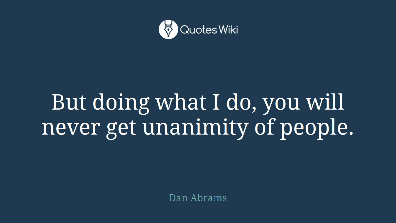But doing what I do, you will never get unanimity of people.