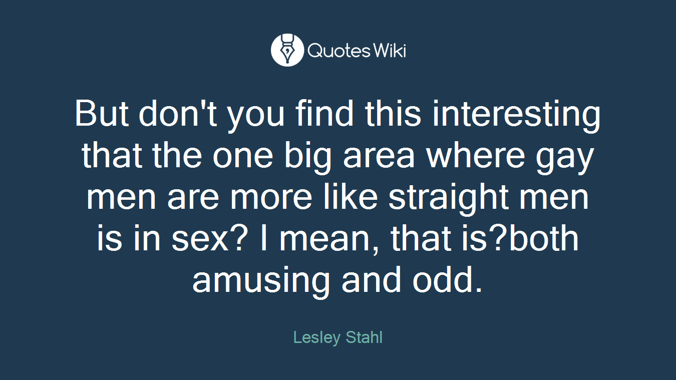 But don't you find this interesting that the one big area where gay men are more like straight men is in sex? I mean, that is?both amusing and odd.
