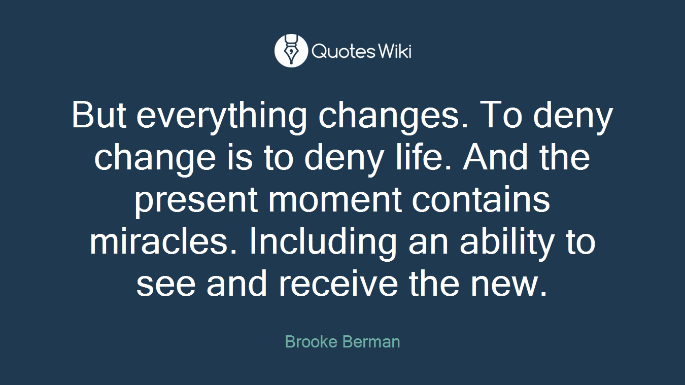 But everything changes. To deny change is to deny life. And the present moment contains miracles. Including an ability to see and receive the new.