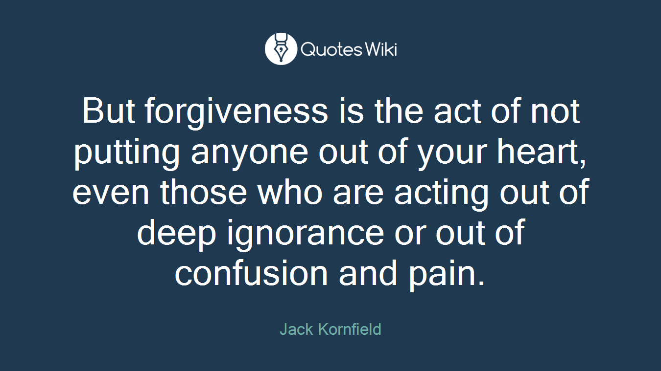 But forgiveness is the act of not putting anyone out of your heart, even those who are acting out of deep ignorance or out of confusion and pain.