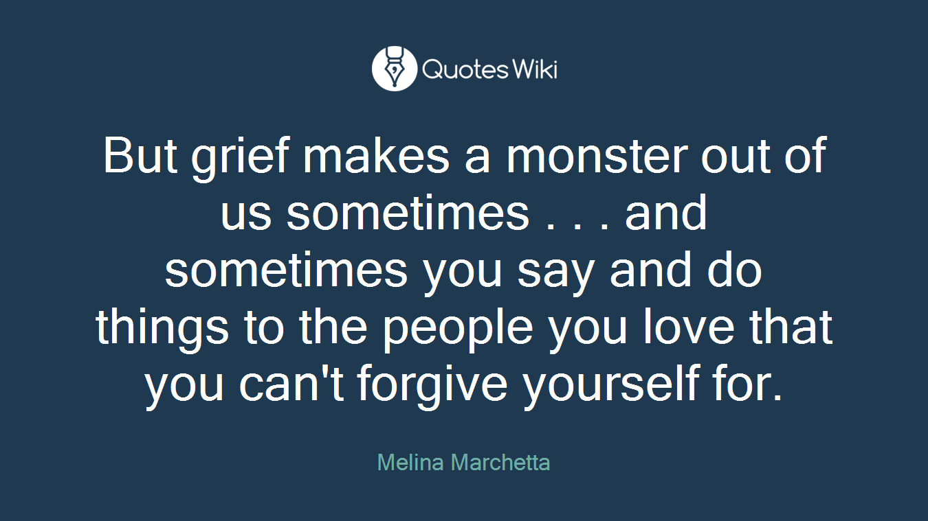 But grief makes a monster out of us sometimes . . . and sometimes you say and do things to the people you love that you can't forgive yourself for.