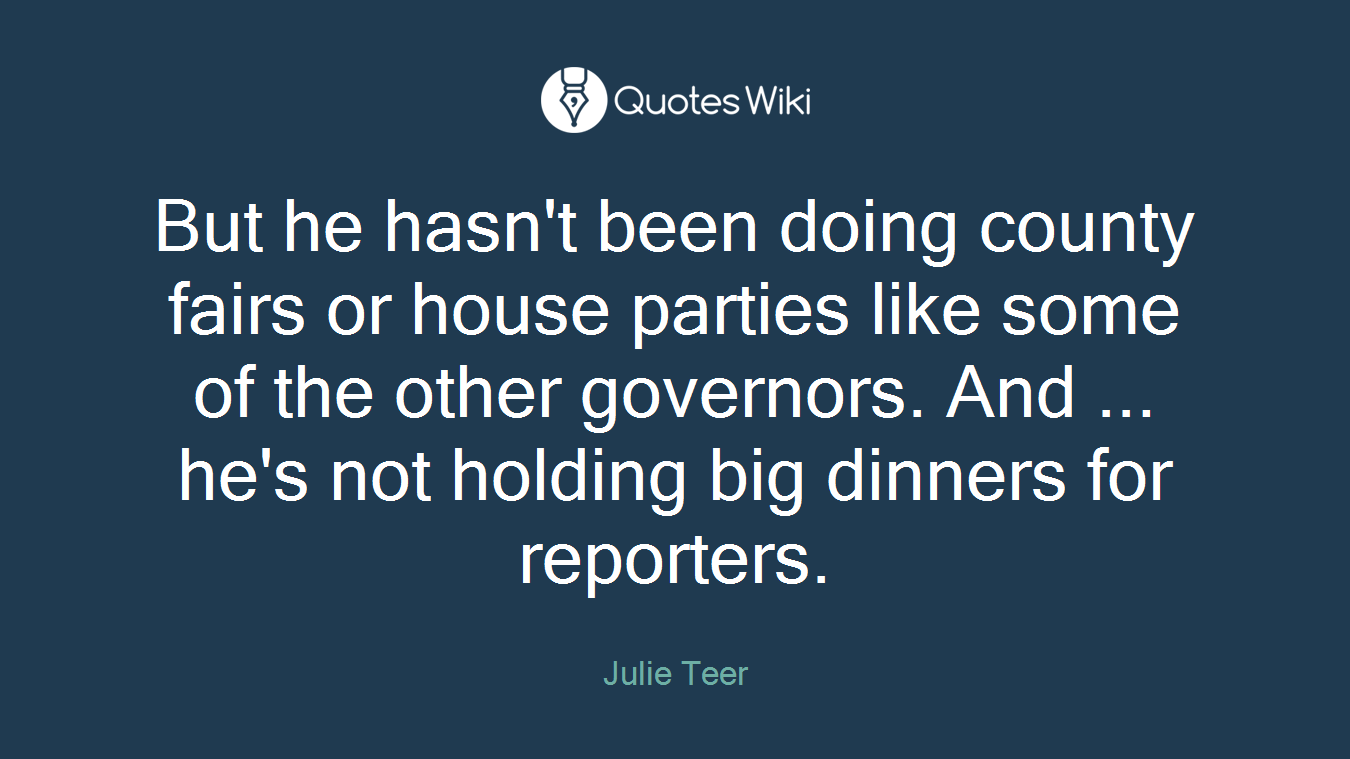 But he hasn't been doing county fairs or house parties like some of the other governors. And ... he's not holding big dinners for reporters.