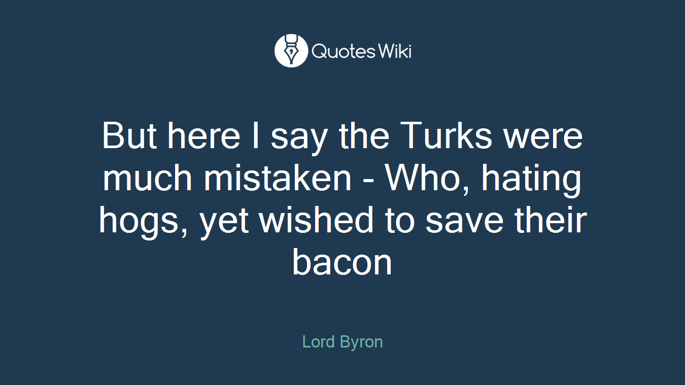But here I say the Turks were much mistaken - Who, hating hogs, yet wished to save their bacon