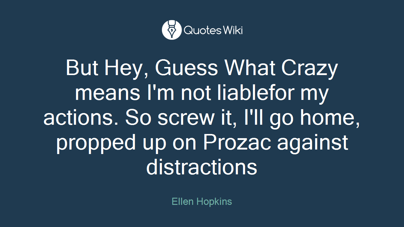 But Hey, Guess What Crazy means I'm not liablefor my actions. So screw it, I'll go home, propped up on Prozac against distractions