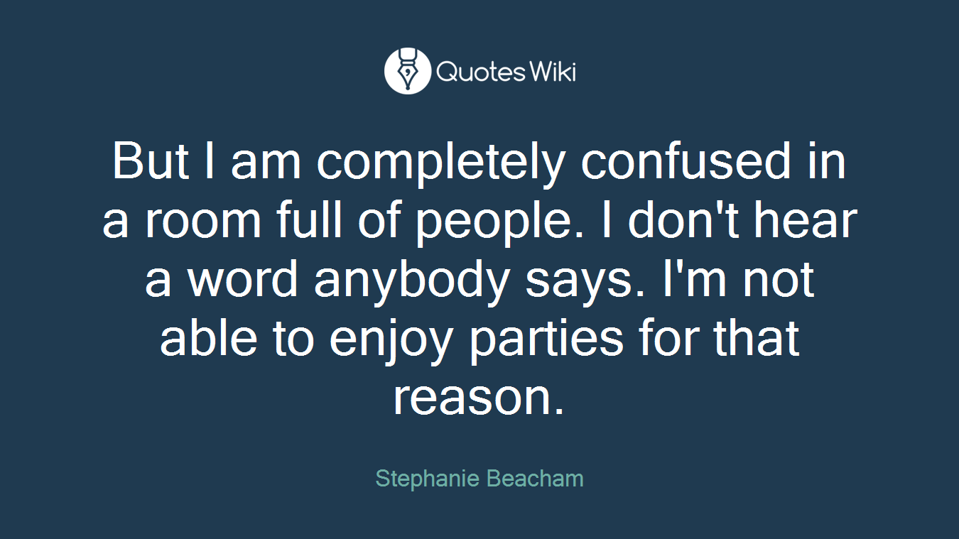 But I am completely confused in a room full of people. I don't hear a word anybody says. I'm not able to enjoy parties for that reason.
