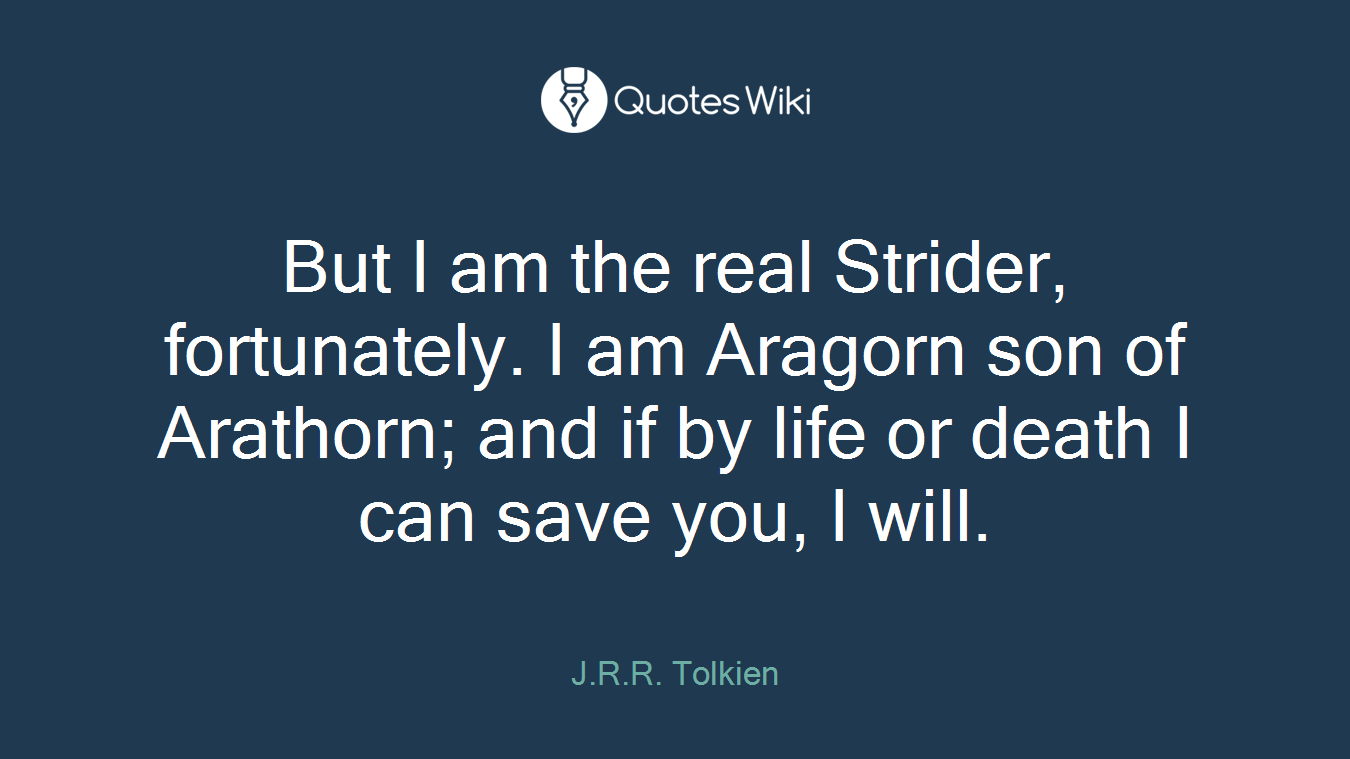 But I am the real Strider, fortunately. I am Aragorn son of Arathorn; and if by life or death I can save you, I will.