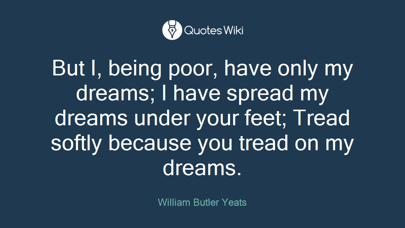 But I, being poor, have only my dreams; I have spread my dreams under your feet; Tread softly because you tread on my dreams.