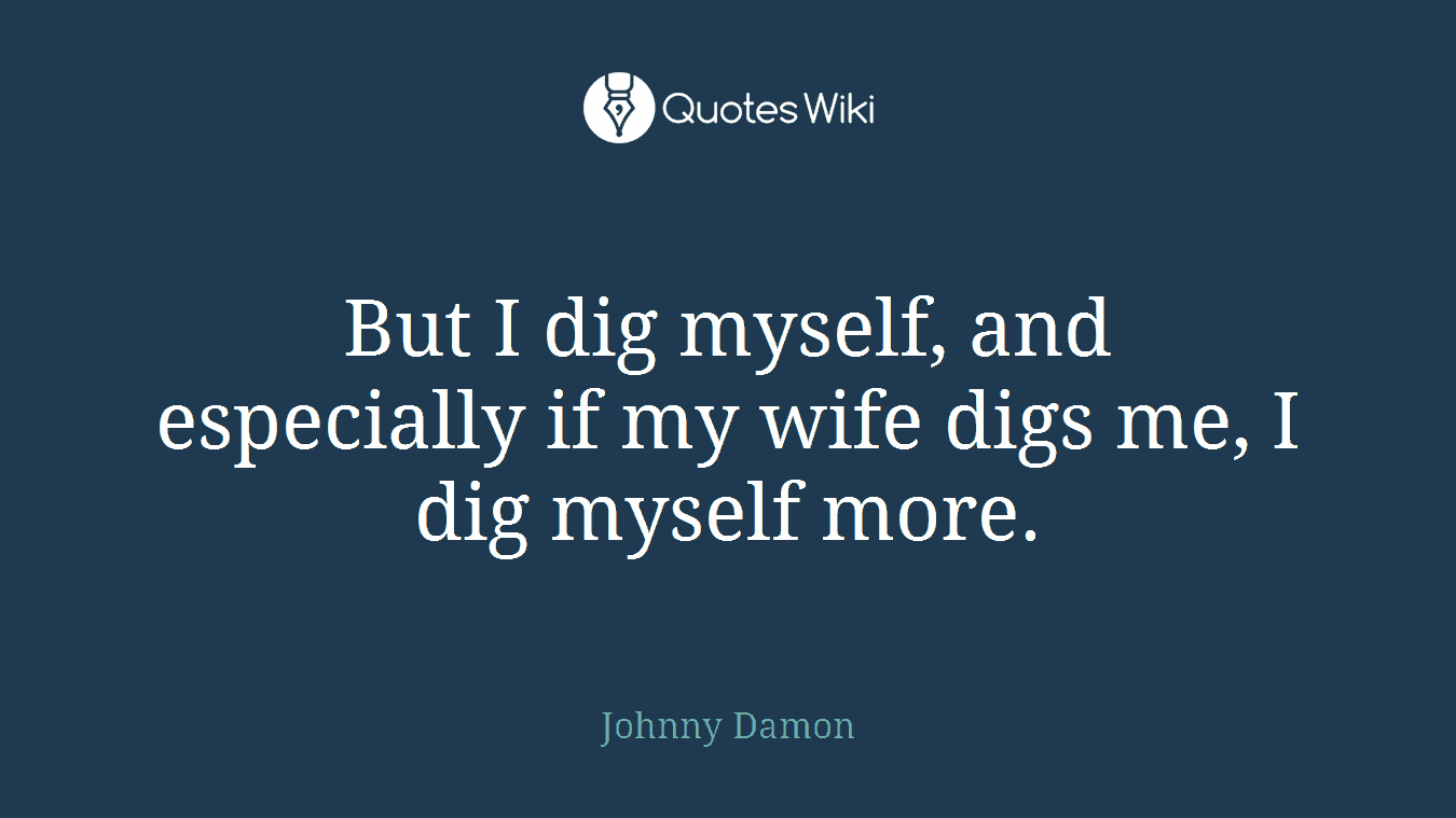 But I dig myself, and especially if my wife digs me, I dig myself more.