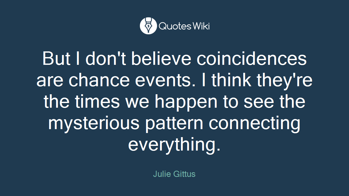 But I don't believe coincidences are chance events. I think they're the times we happen to see the mysterious pattern connecting everything.