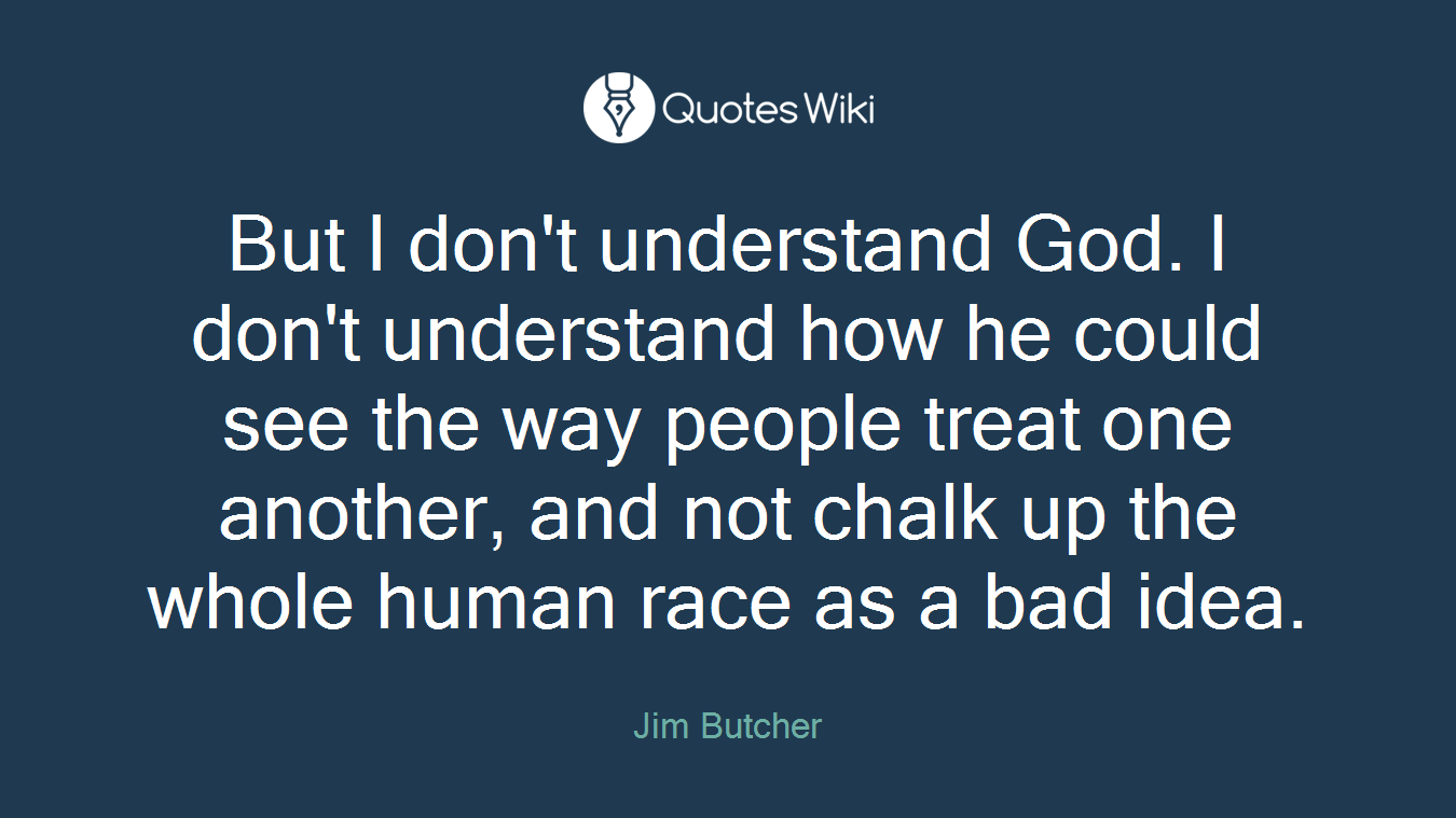 But I don't understand God. I don't understand how he could see the way people treat one another, and not chalk up the whole human race as a bad idea.