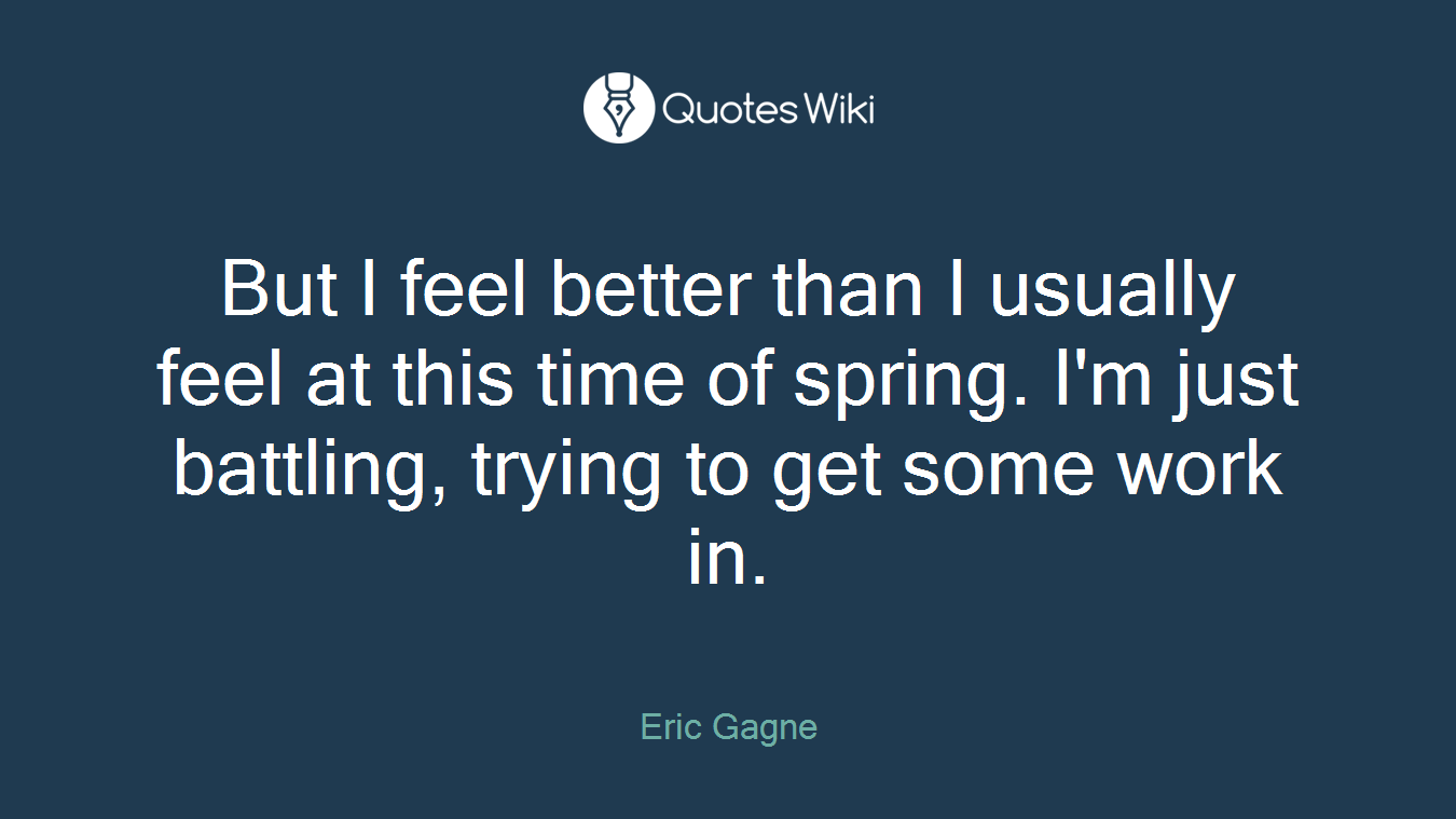 But I feel better than I usually feel at this time of spring. I'm just battling, trying to get some work in.