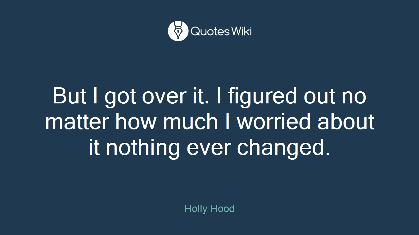 But I got over it. I figured out no matter how much I worried about it nothing ever changed.