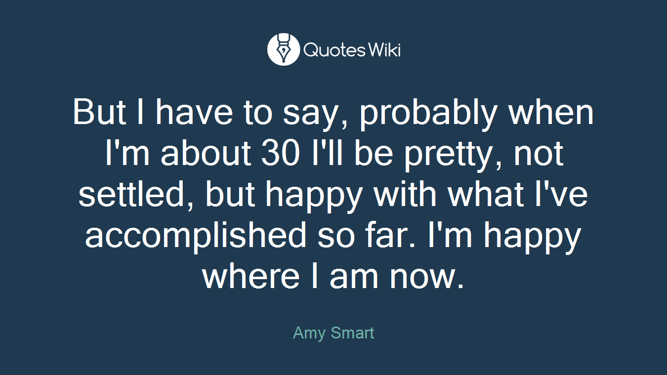 But I have to say, probably when I'm about 30 I'll be pretty, not settled, but happy with what I've accomplished so far. I'm happy where I am now.