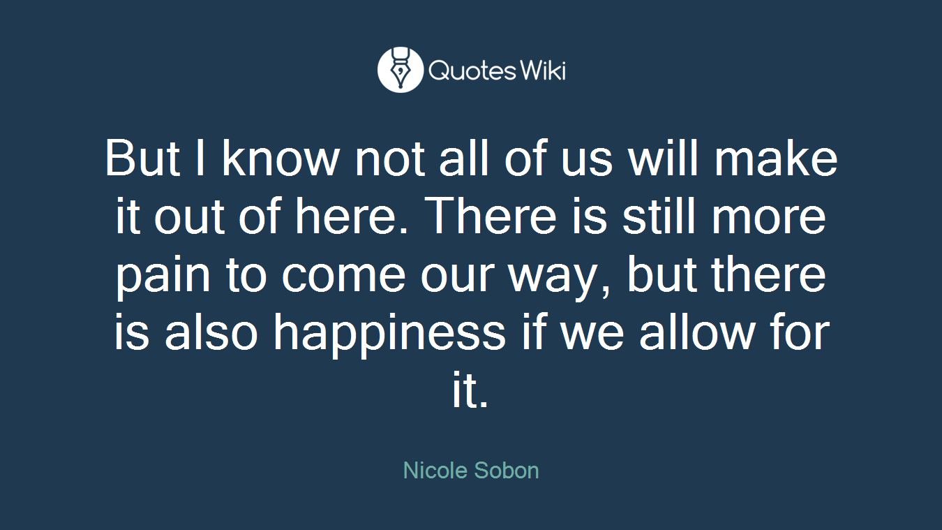 But I know not all of us will make it out of here. There is still more pain to come our way, but there is also happiness if we allow for it.