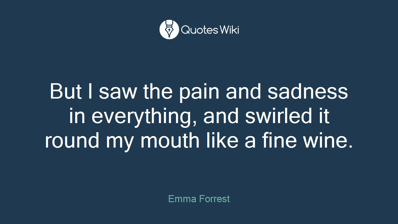 But I saw the pain and sadness in everything, and swirled it round my mouth like a fine wine.