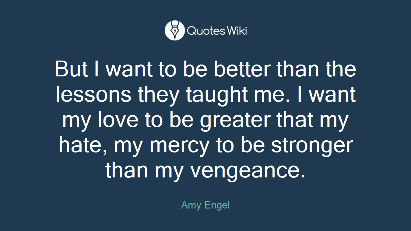 But I want to be better than the lessons they taught me. I want my love to be greater that my hate, my mercy to be stronger than my vengeance.