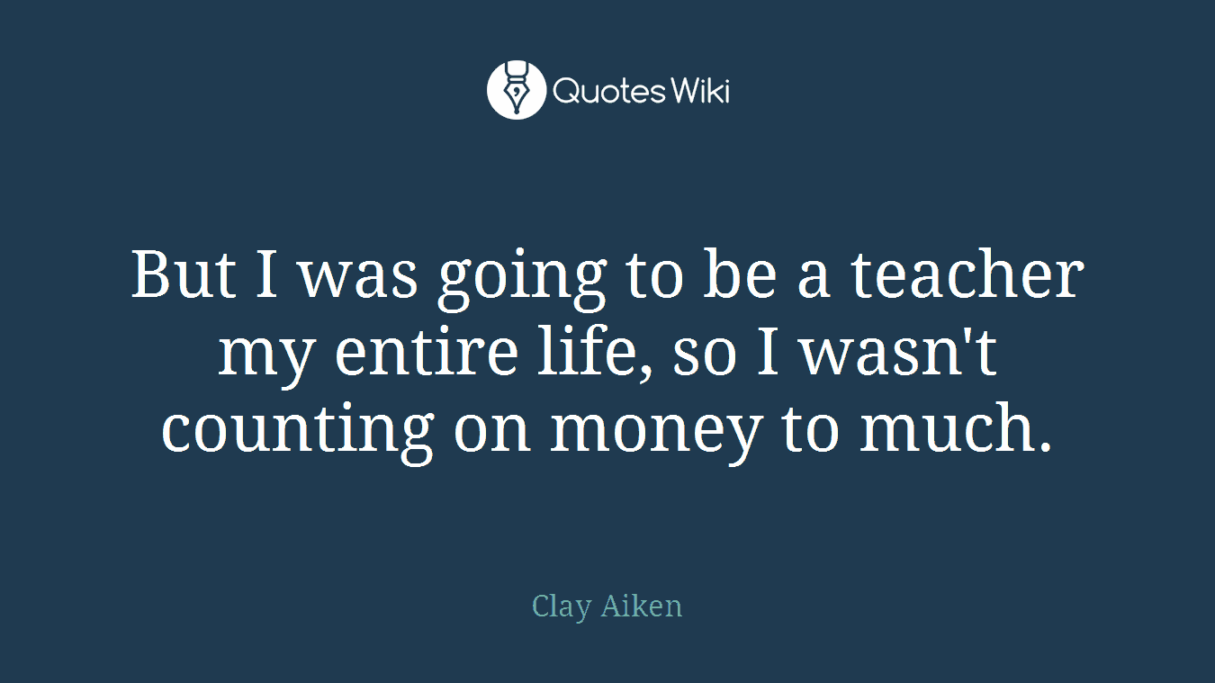 But I was going to be a teacher my entire life, so I wasn't counting on money to much.
