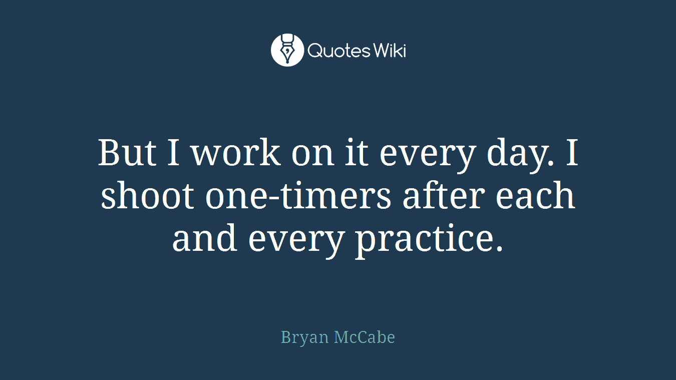 But I work on it every day. I shoot one-timers after each and every practice.