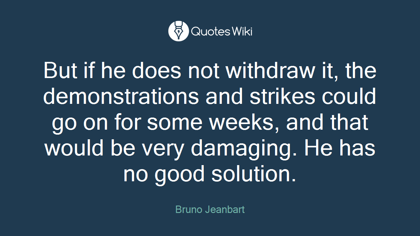But if he does not withdraw it, the demonstrations and strikes could go on for some weeks, and that would be very damaging. He has no good solution.
