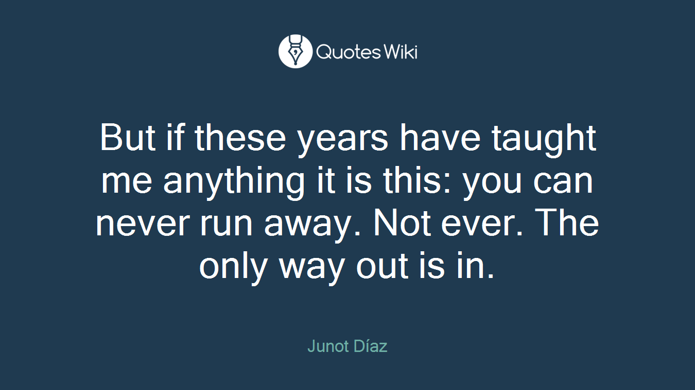 But if these years have taught me anything it is this: you can never run away. Not ever. The only way out is in.