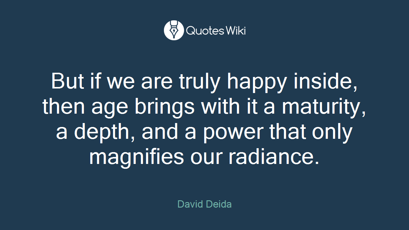But if we are truly happy inside, then age brings with it a maturity, a depth, and a power that only magnifies our radiance.