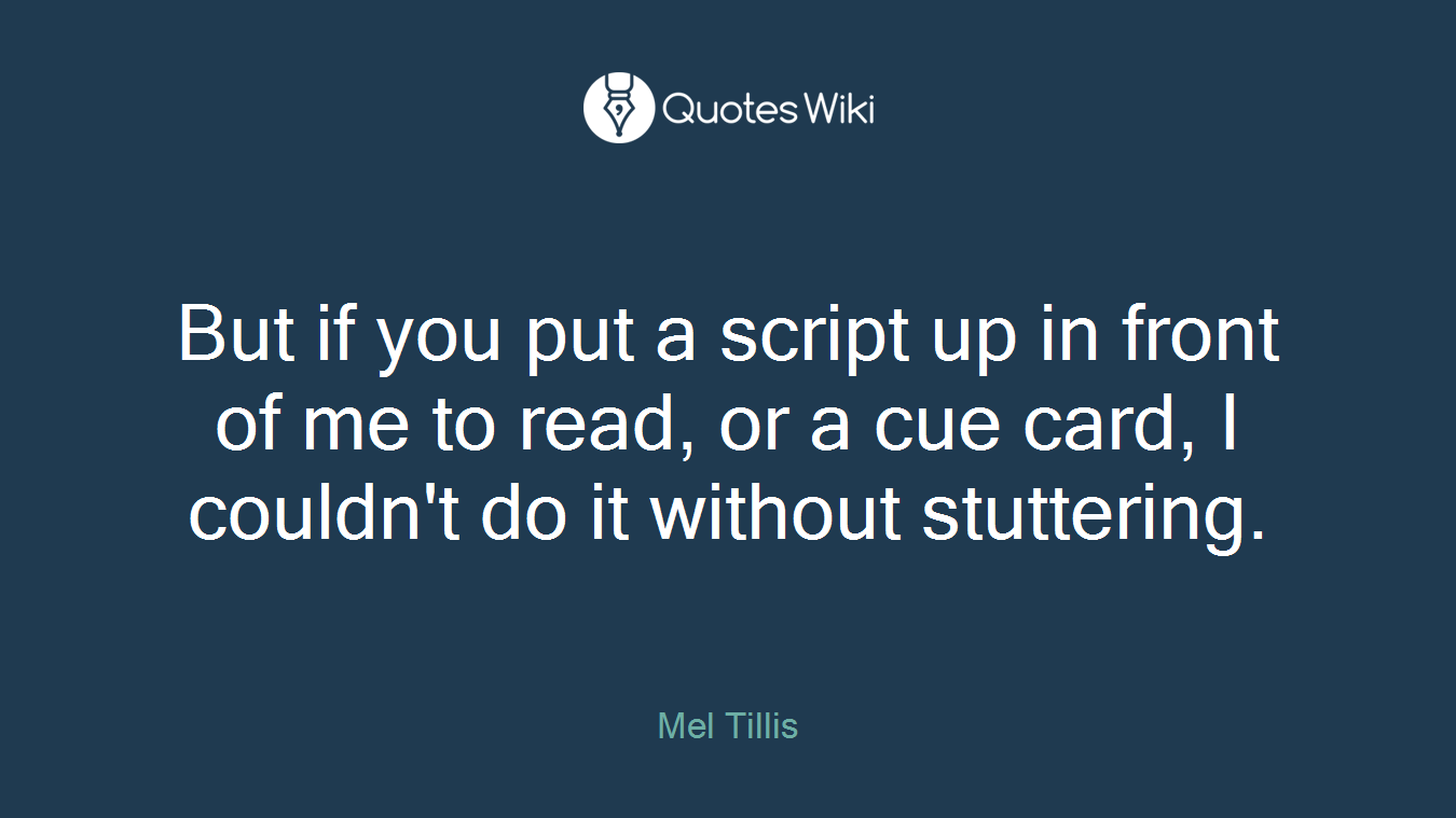 But if you put a script up in front of me to read, or a cue card, I couldn't do it without stuttering.