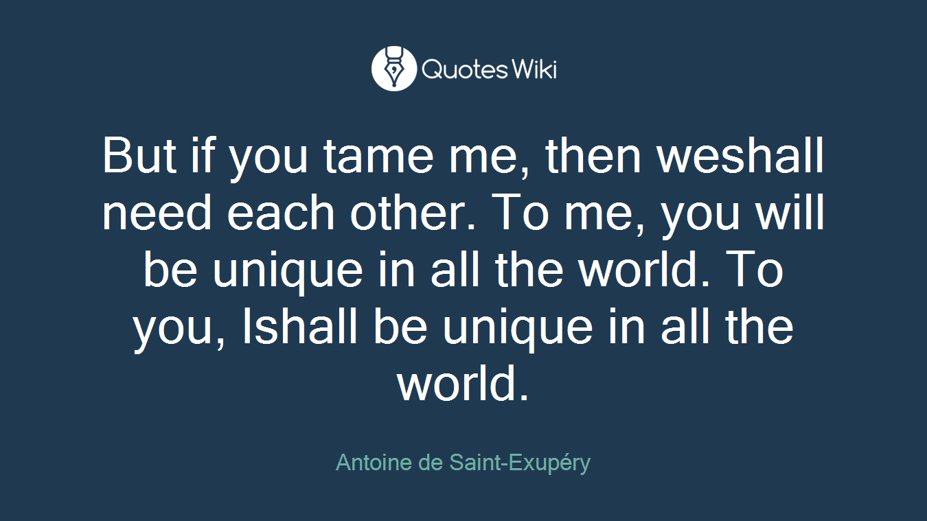 But if you tame me, then weshall need each other. To me, you will be unique in all the world. To you, Ishall be unique in all the world.