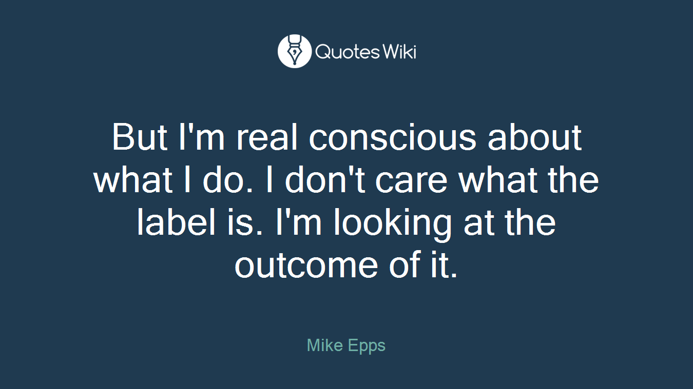 But I'm real conscious about what I do. I don't care what the label is. I'm looking at the outcome of it.