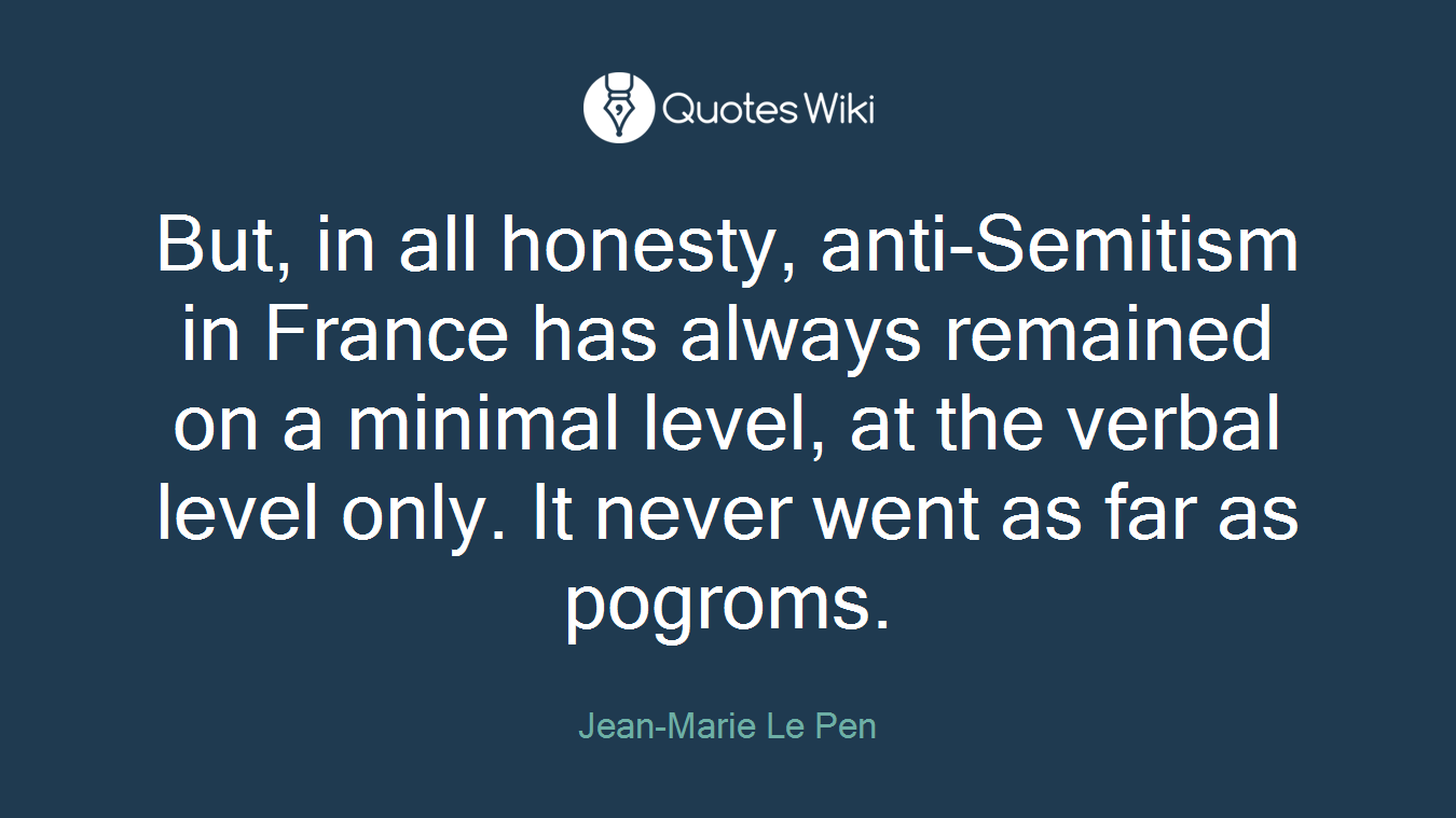 But, in all honesty, anti-Semitism in France has always remained on a minimal level, at the verbal level only. It never went as far as pogroms.