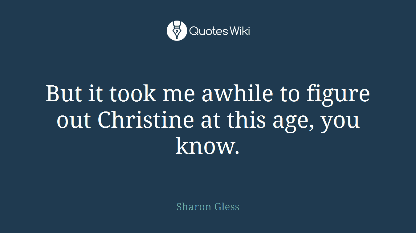 But it took me awhile to figure out Christine at this age, you know.