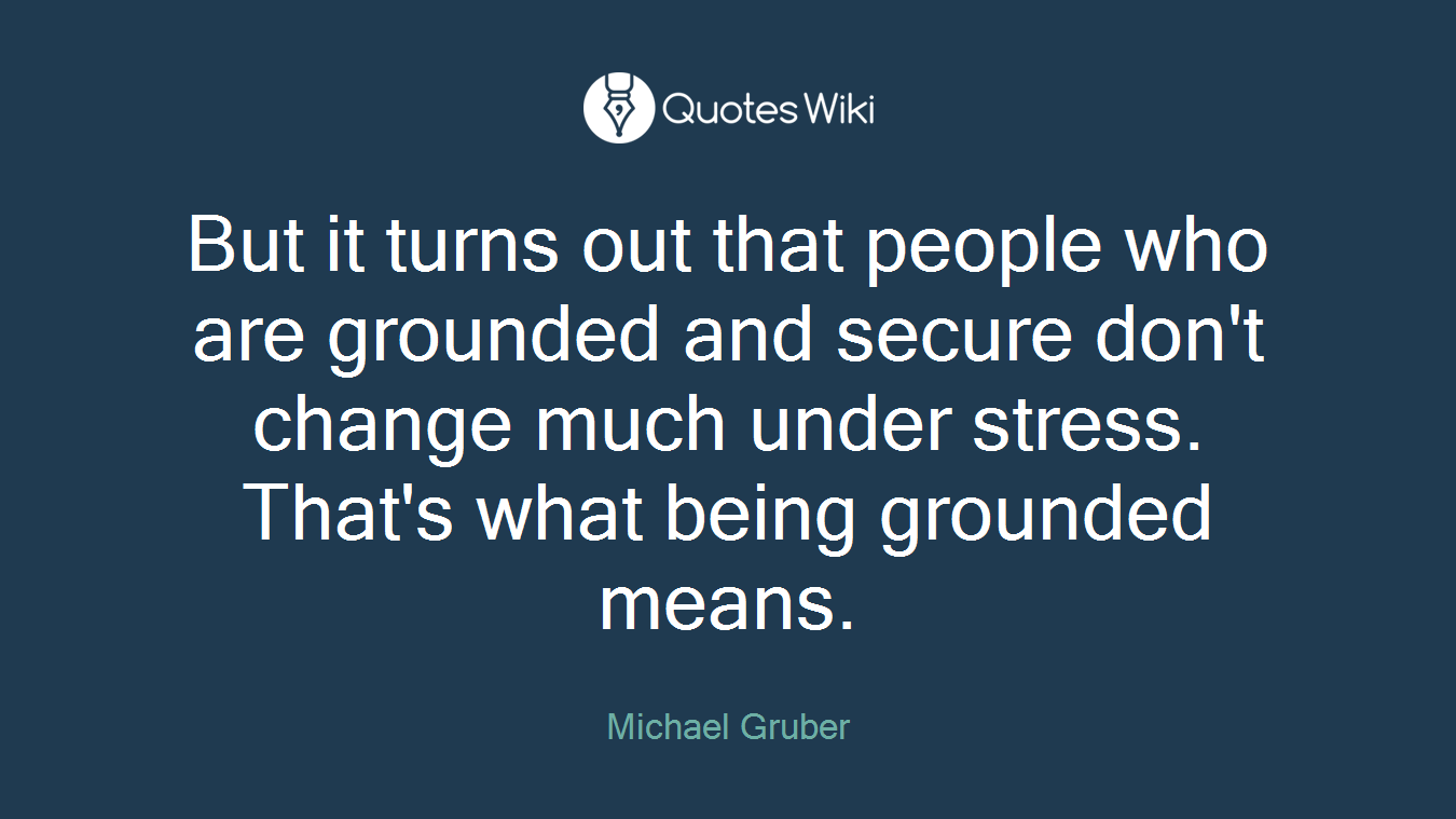 But it turns out that people who are grounded and secure don't change much under stress. That's what being grounded means.