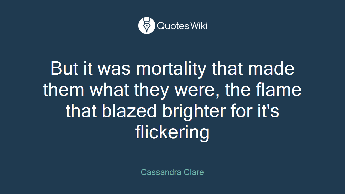 But it was mortality that made them what they were, the flame that blazed brighter for it's flickering