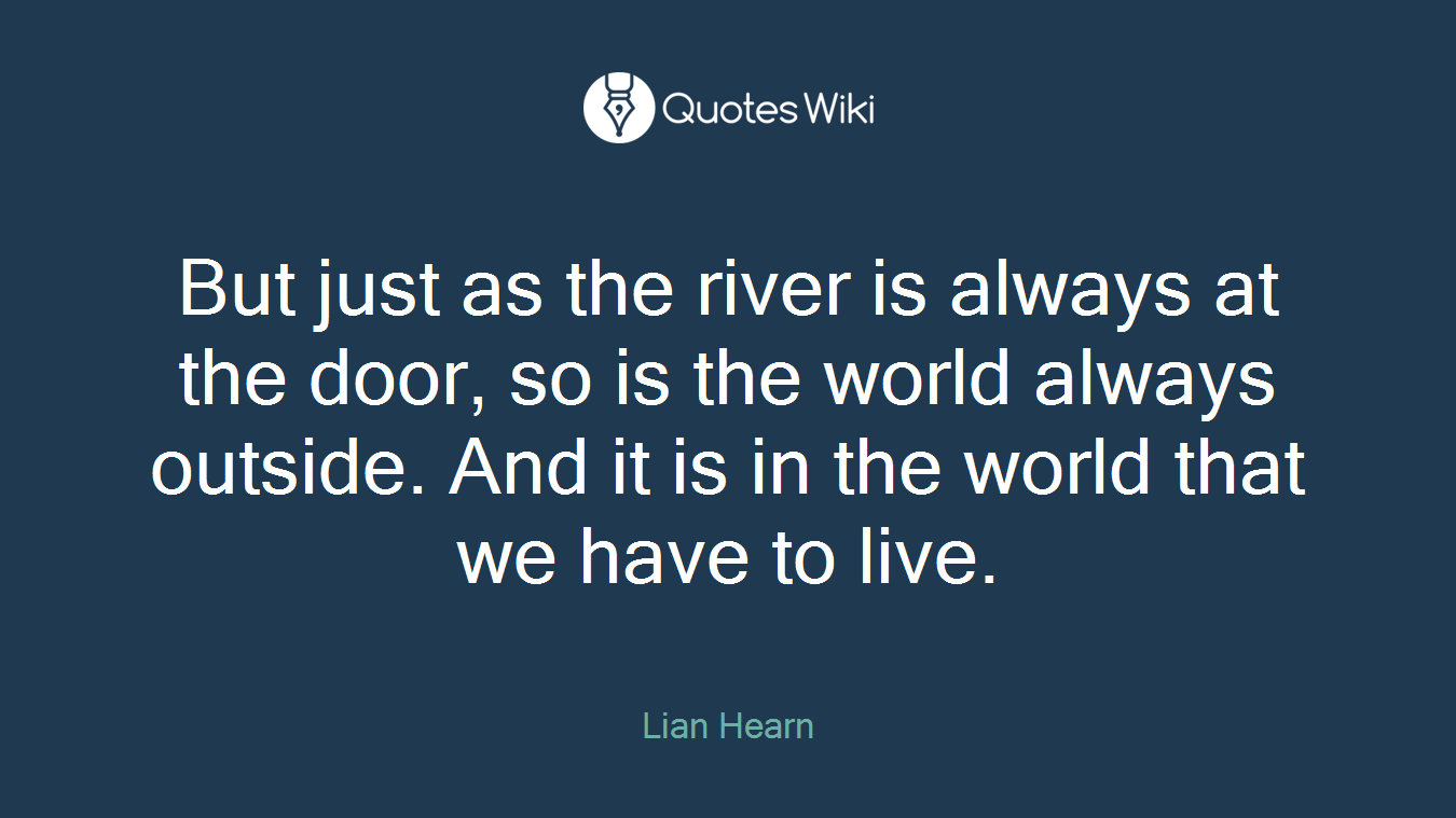 But just as the river is always at the door, so is the world always outside. And it is in the world that we have to live.
