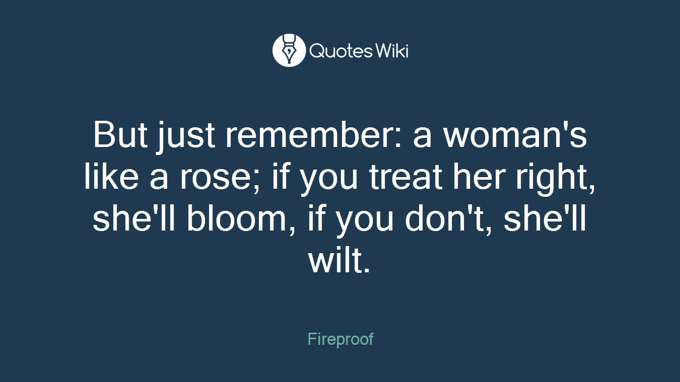 But just remember: a woman's like a rose; if you treat her right, she'll bloom, if you don't, she'll wilt.