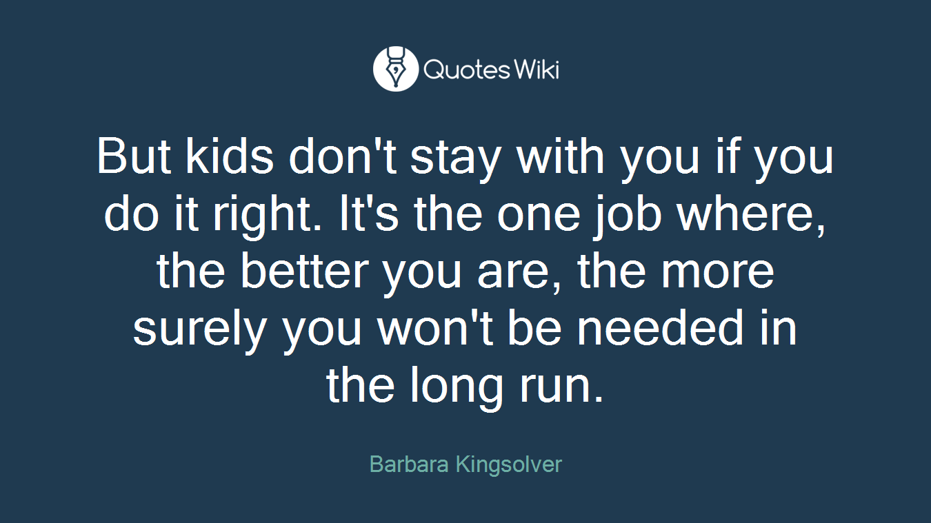 But kids don't stay with you if you do it right. It's the one job where, the better you are, the more surely you won't be needed in the long run.
