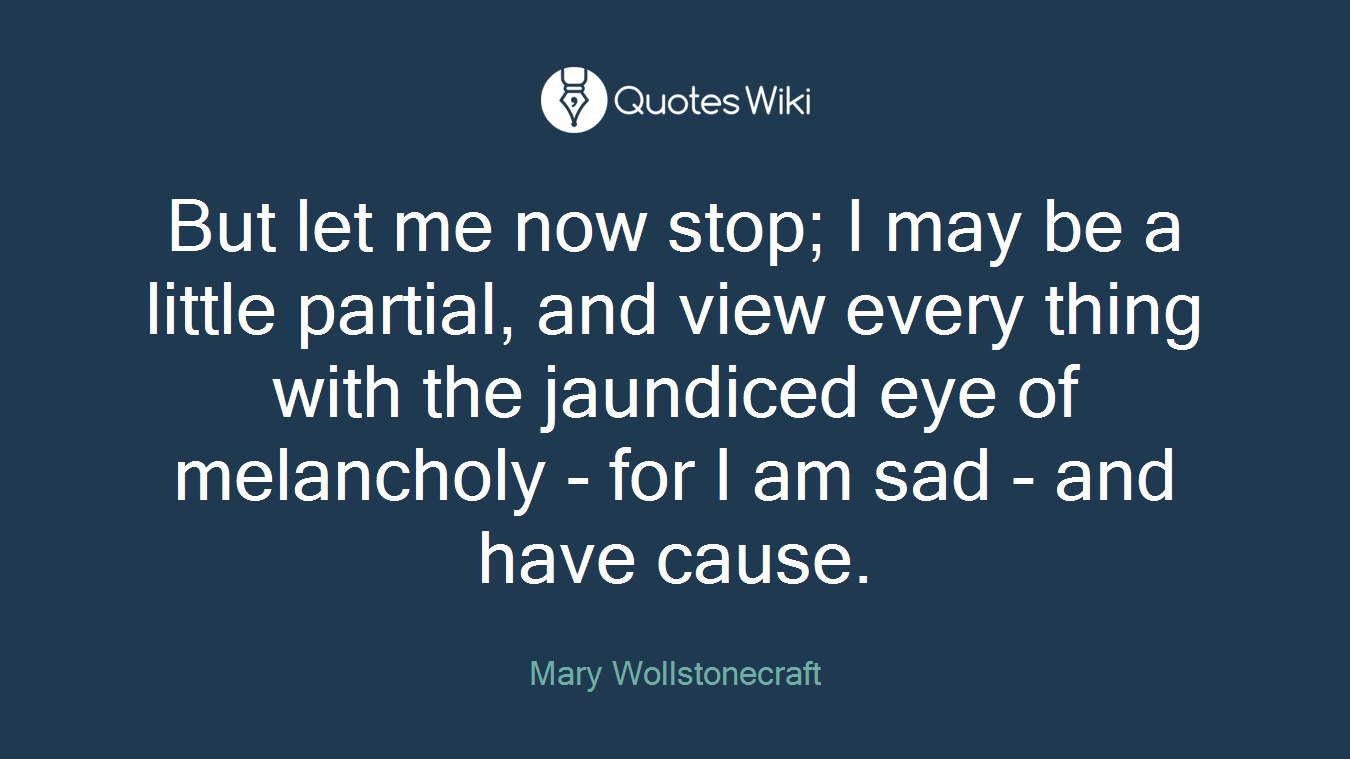 But let me now stop; I may be a little partial, and view every thing with the jaundiced eye of melancholy - for I am sad - and have cause.