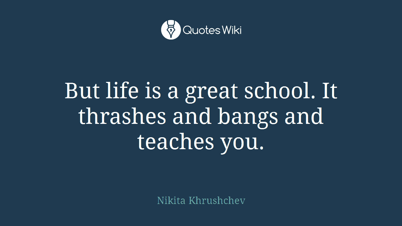 But life is a great school. It thrashes and bangs and teaches you.