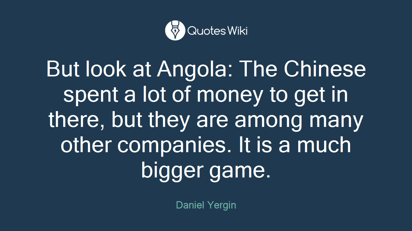 But look at Angola: The Chinese spent a lot of money to get in there, but they are among many other companies. It is a much bigger game.