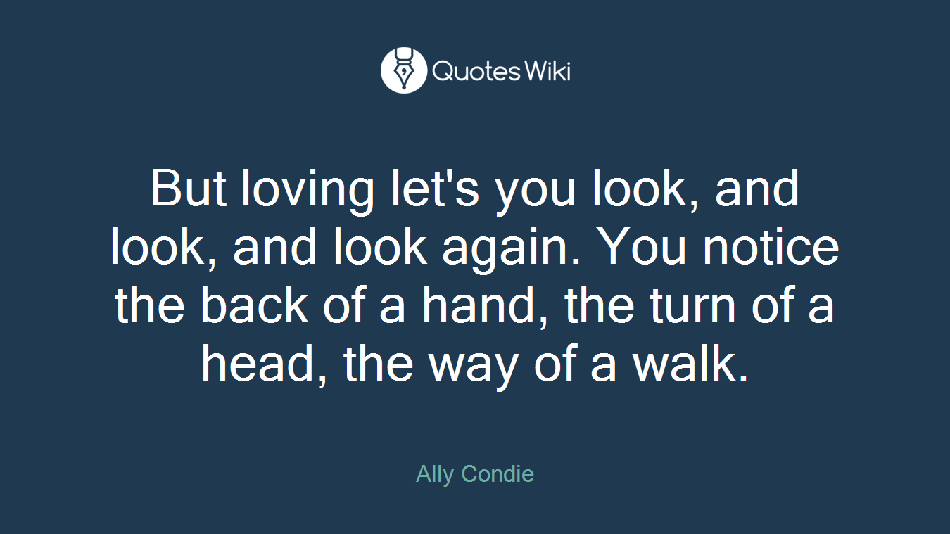 But loving let's you look, and look, and look again. You notice the back of a hand, the turn of a head, the way of a walk.