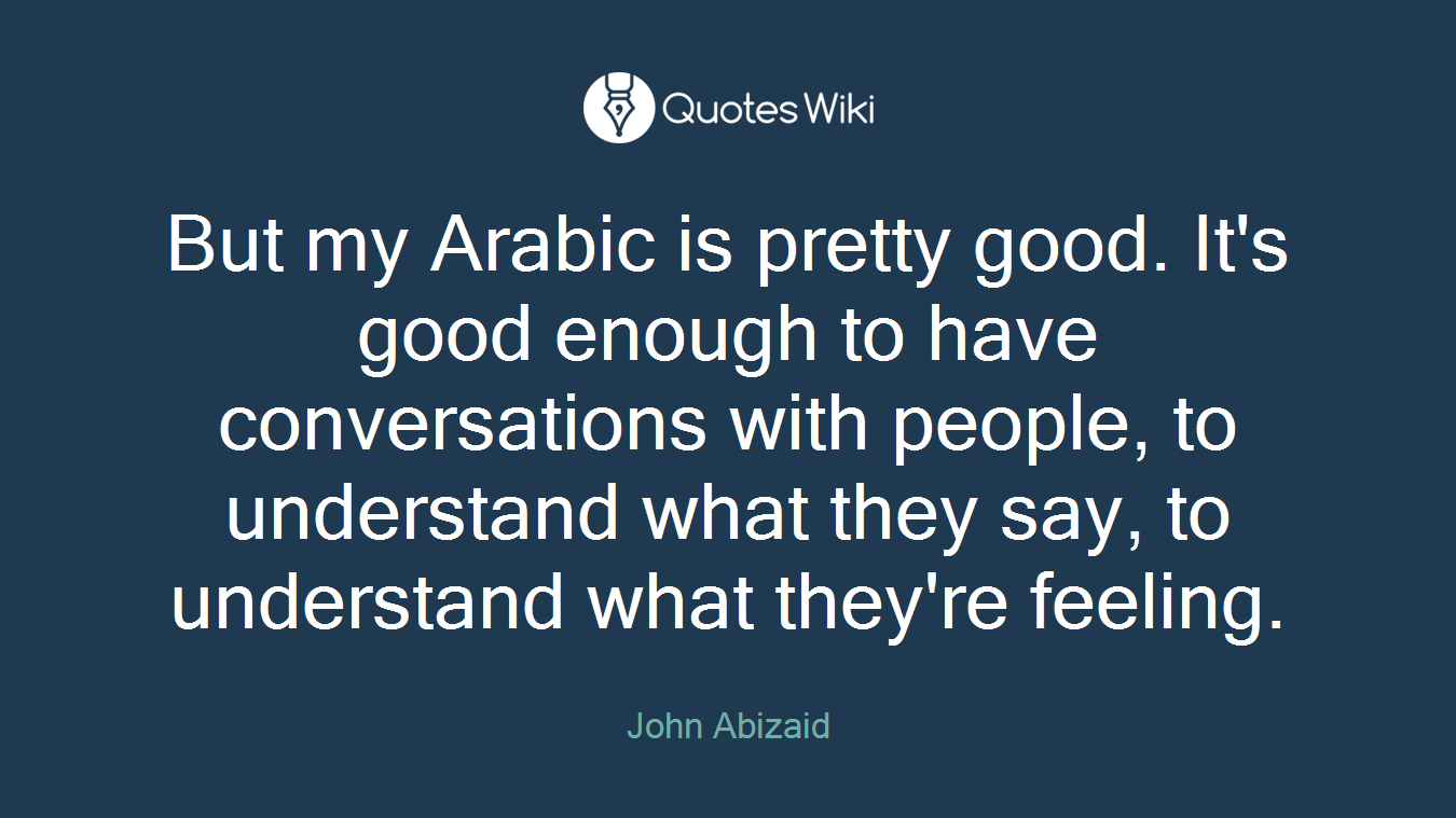 But my Arabic is pretty good. It's good enough to have conversations with people, to understand what they say, to understand what they're feeling.