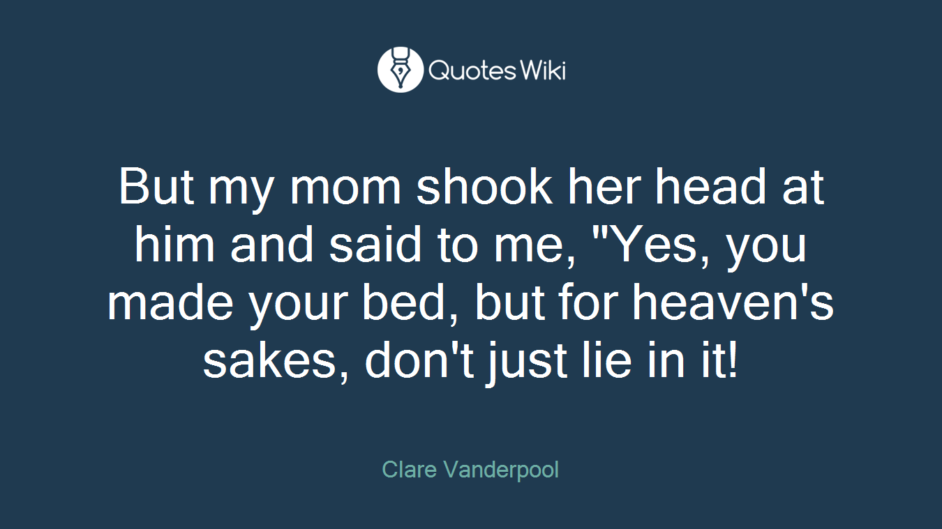 But my mom shook her head at him and said to me, "Yes, you made your bed, but for heaven's sakes, don't just lie in it!